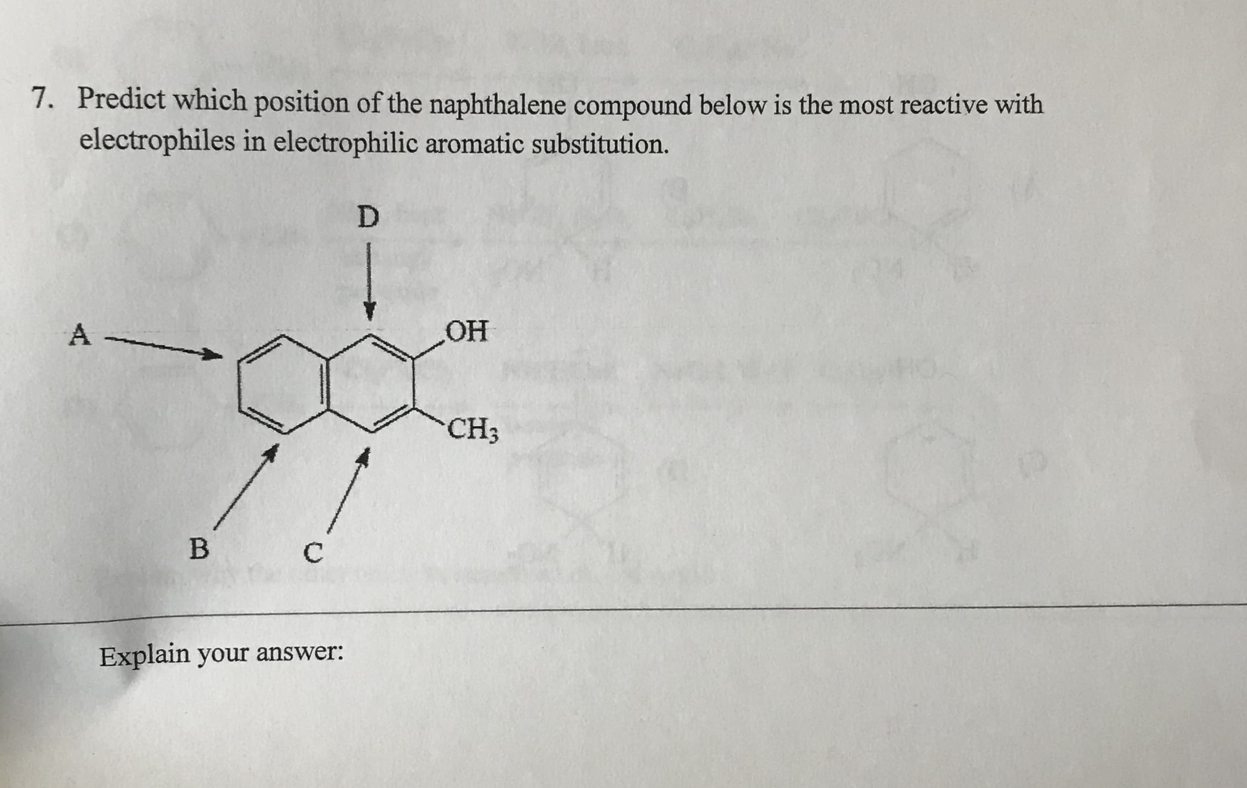 7.
Predict which position of the naphthalene compound below is the most reactive with
electrophiles in electrophilic aromatic substitution.
D
OH
A
CH3
B
C
Explain your answer:
