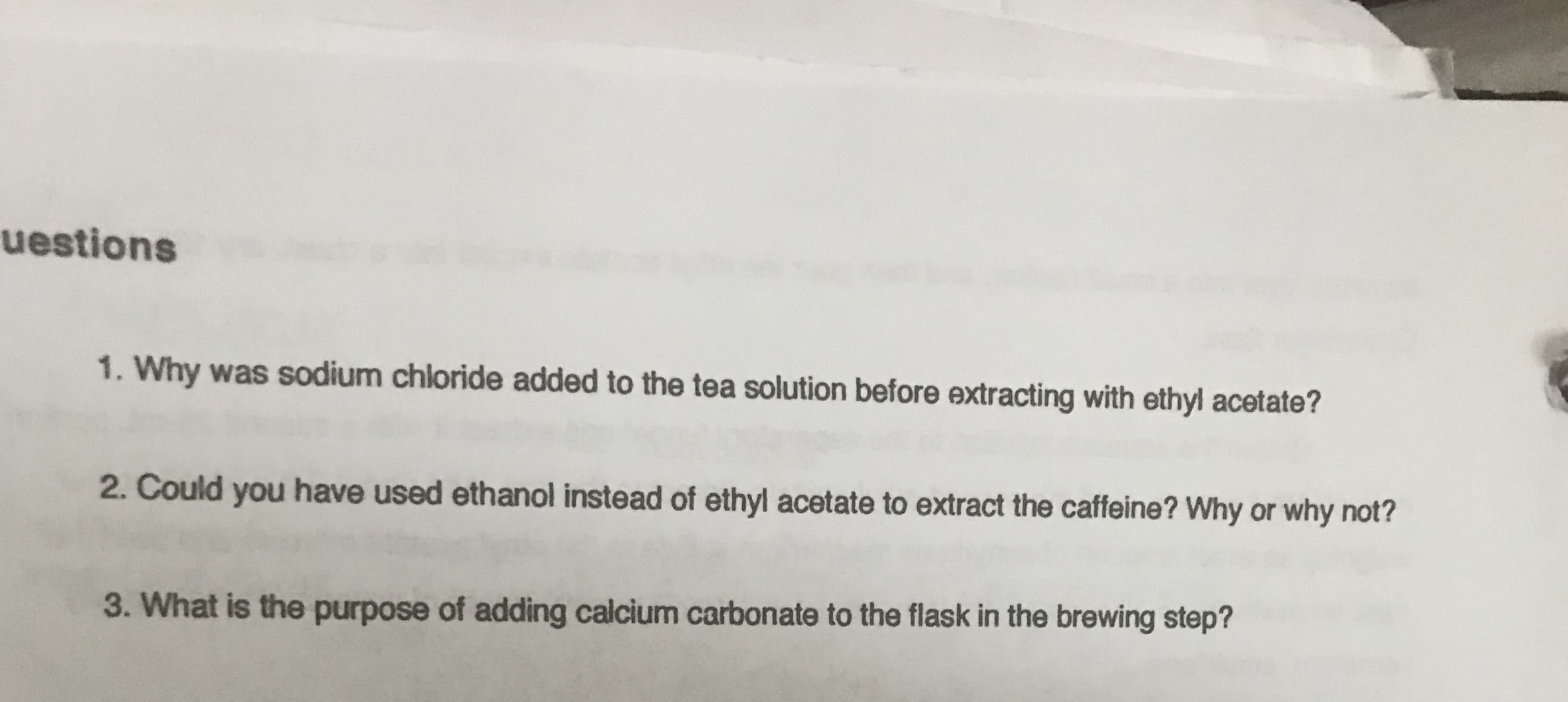 uestions
1. Why was sodium chloride added to the tea solution before extracting with ethyl acetate?
2. Could you have used ethanol instead of ethyl acetate to extract the caffeine? Why or why not?
3. What is the purpose of adding calcium carbonate to the flask in the brewing step?
