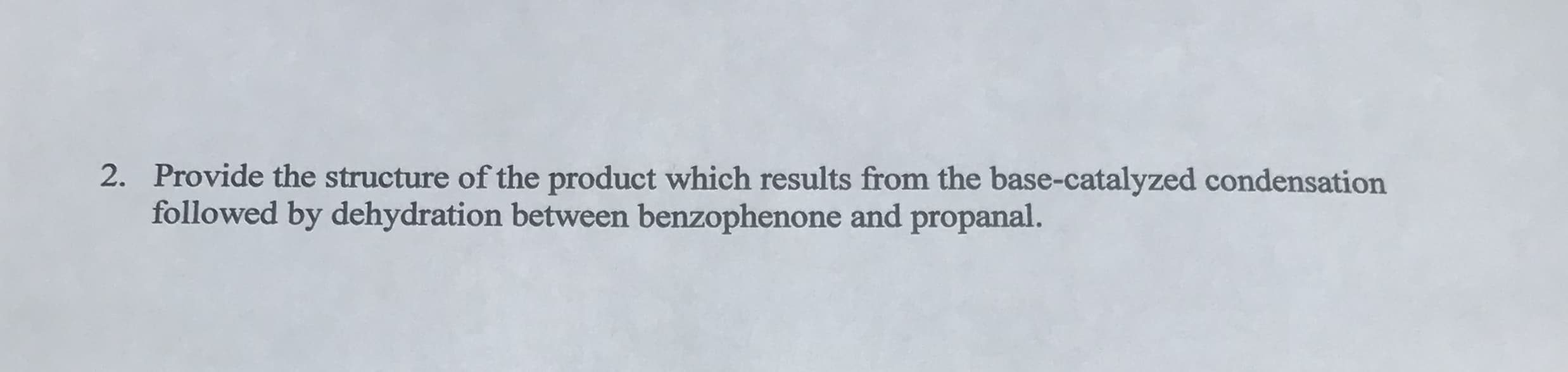 2. Provide the structure of the product which results from the base-catalyzed condensation
followed by dehydration between benzophenone and propanal.
