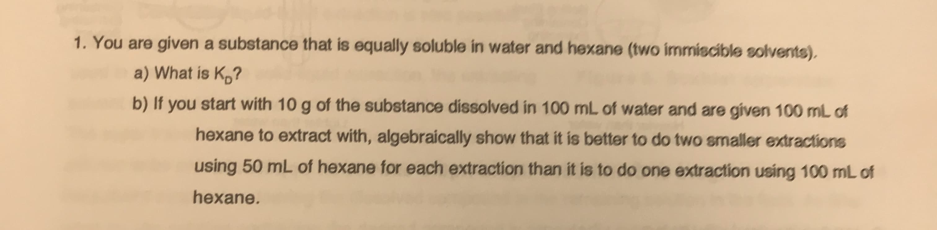 1. You are given a substance that is equally soluble in water and hexane (two immiscible solvents).
a) What is Kp?
b) If you start with 10 g of the substance dissolved in 100 mL of water and are given 100 mL of
hexane to extract with, algebraically show that it is better to do two smaller extractions
using 50 mL of hexane for each extraction than it is to do one extraction using 100 mL of
hexane.
