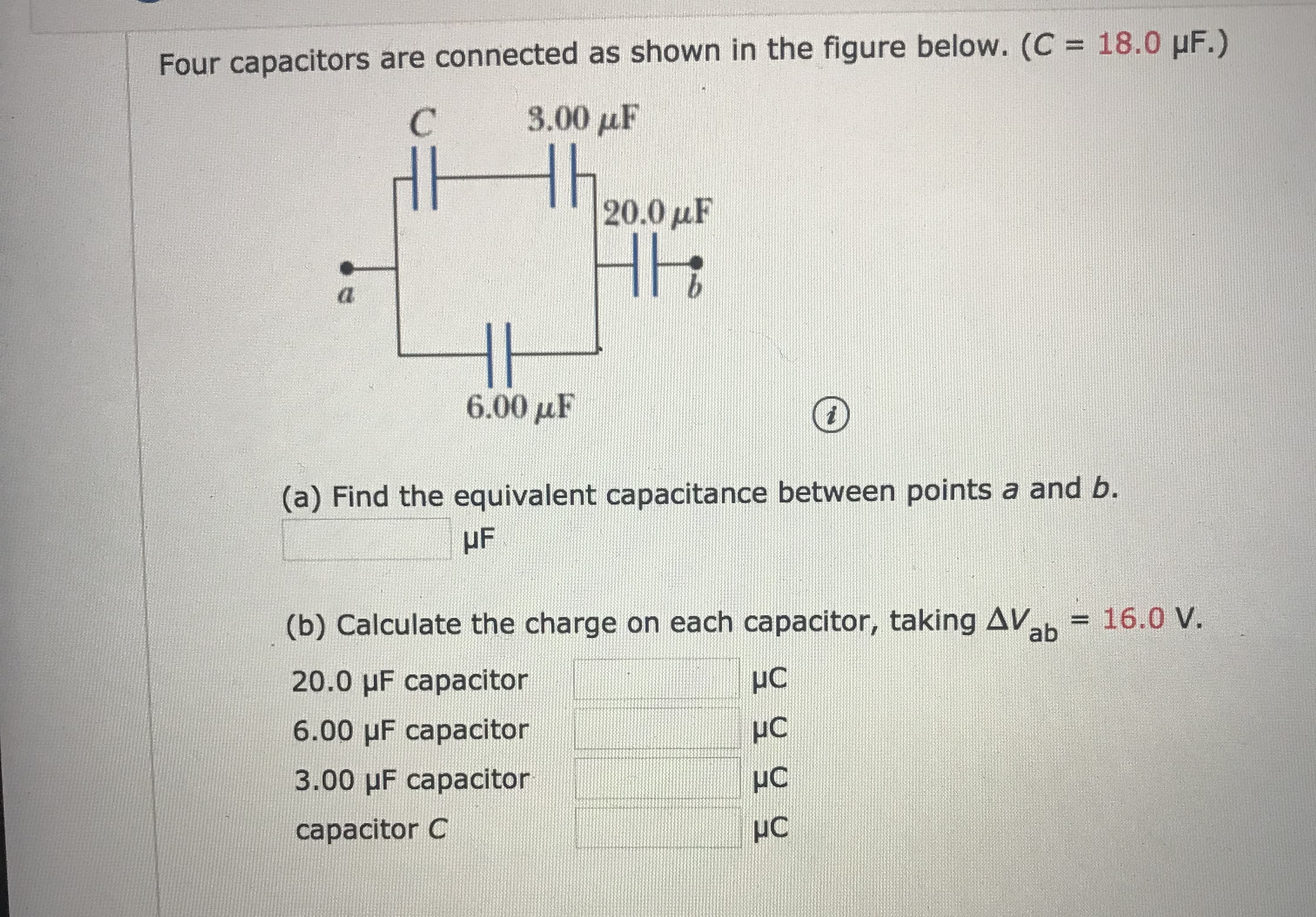 Four capacitors are connected as shown in the figure below. (C 18.0 HF.)
3.00 μF
C
Hh.
HH
|20.0 uF
a
6.00uF
(a) Find the equivalent capacitance between points a and b.
HF
16.0 V.
(b) Calculate the charge on each capacitor, taking AV
ab
20.0 HF capacitor
6.00 HF capacitor
3.00 uF capacitor
HC
capacitor C
