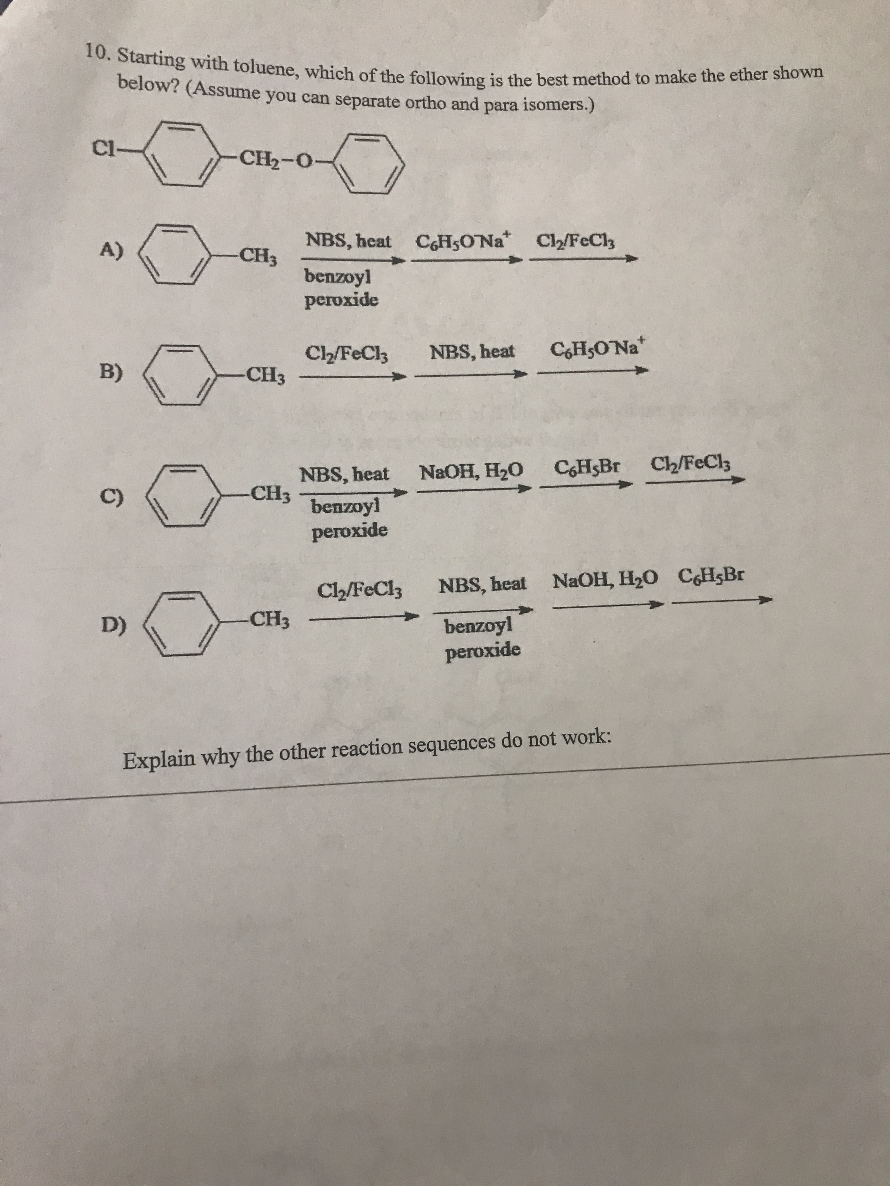 10. Starting with toluene, which of the following is the best method to make the ether shown
below? (Assume you can separate ortho and para isomers.)
Cl-
CH2-O-
NBS, heat C6H5ONa Cl2/FeCl3
A)
CH3
benzoyl
peroxide
CoHsONa
C2/FeCl3
NBS, heat
B)
-СHз
NBS, heat NaOH, H20 CHBr Ch/FeCl
CH3 benzoyl
C)
peroxide
NBS, heat NaOH, H20 CHsBr
Cl2/FeCl3
-CH3
D)
benzoyl
peroxide
Explain why the other reaction sequences do not work:
ww
www
ww
