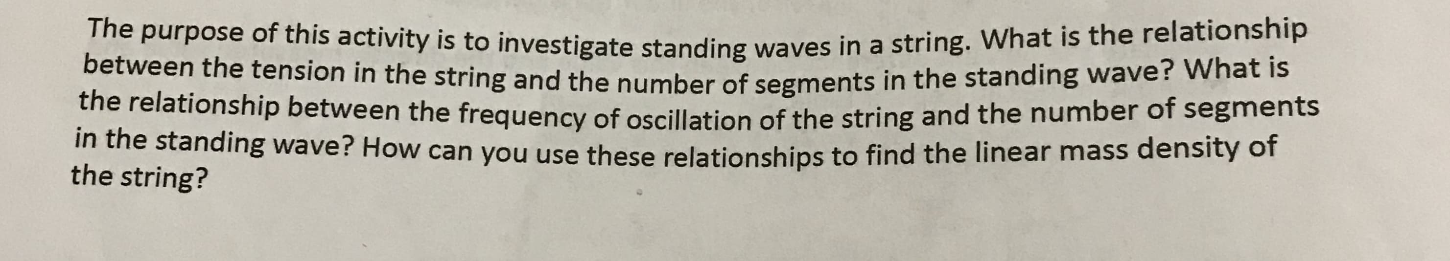 The purpose of this activity is to investigate standing waves in
between the tension in the string and the number of segments in
the relationship between the frequency of oscillation of the string arn
in the standing wave? How can you use these relationships to find
the string?
a string. What is the relationship
the standing wave? What is
the linear mass density of
