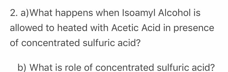 2. a)What happens when Isoamyl Alcohol is
allowed to heated with Acetic Acid in presence
of concentrated sulfuric acid?
b) What is role of concentrated sulfuric acid?
