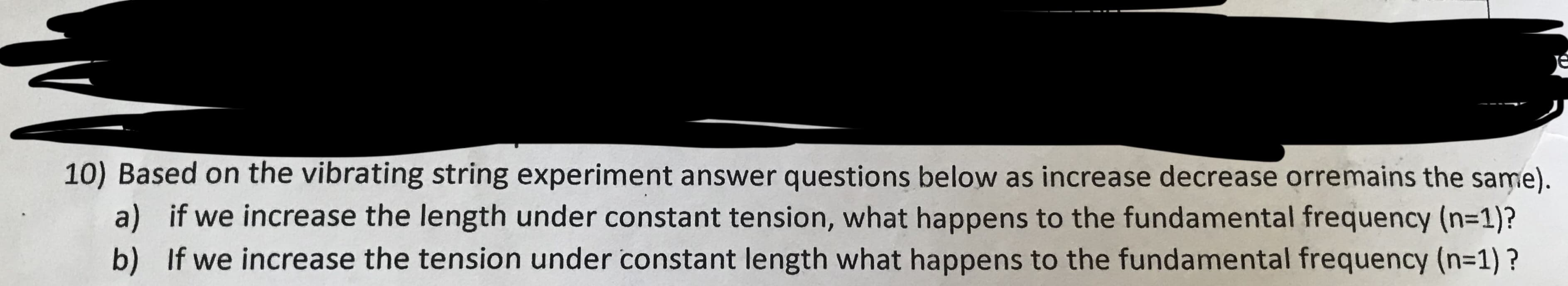 10) Based on the vibrating string experiment answer questions below as increase decrease orremains the same).
a) if we increase the length under constant tension, what happens to the fundamental frequency (n-1)?
b) If we increase the tension under constant length what happens to the fundamental frequency (n=1)?
