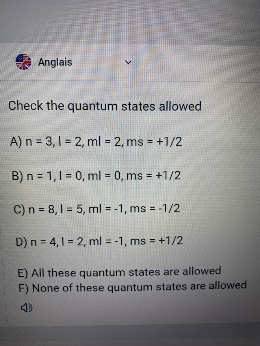 Anglais
Check the quantum states allowed
A) n = 3, 1 = 2, ml = 2, ms = +1/2
%3D
B) n = 1,1 = 0, ml = 0, ms = +1/2
%3D
%3D
C) n = 8, 1 = 5, ml = -1, ms = -1/2
%3D
%3D
D) n = 4,1 = 2, ml = -1, ms = +1/2
%3D
E) All these quantum states are allowed
F) None of these quantum states are allowed
