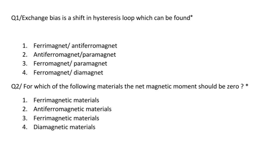 Q1/Exchange bias is a shift in hysteresis loop which can be found*
1. Ferrimagnet/ antiferromagnet
2. Antiferromagnet/paramagnet
3. Ferromagnet/ paramagnet
4. Ferromagnet/ diamagnet
Q2/ For which of the following materials the net magnetic moment should be zero ? *
1. Ferrimagnetic materials
2. Antiferromagnetic materials
3. Ferrimagnetic materials
4. Diamagnetic materials
