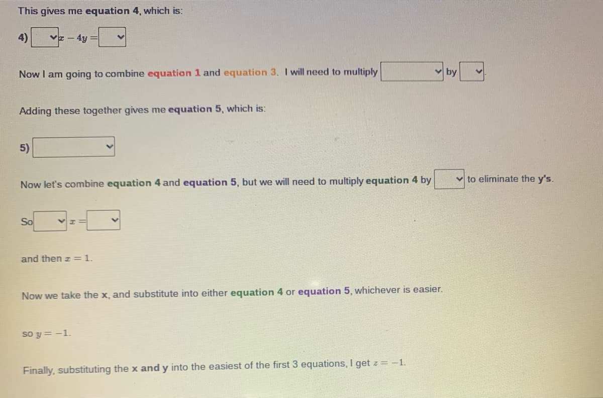 This gives me equation 4, which is:
4)
- 4y =
Now I am going to combine equation 1 and equation 3. I will need to multiply
by
Adding these together gives me equation 5, which is:
5)
v to eliminate the y's.
Now let's combine equation 4 and equation 5, but we will need to multiply equation 4 by
So
and then z=1.
Now we take the x, and substitute into either equation 4 or equation 5, whichever is easier.
so y = -1.
Finally, substituting the x and y into the easiest of the first 3 equations, I get z = -1.
