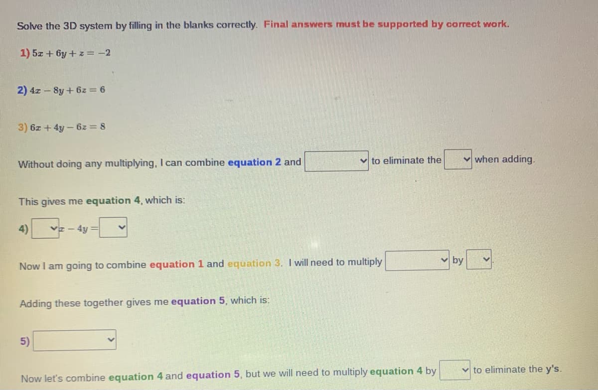 Solve the 3D system by filling in the blanks correctly. Final anSwers must be supported by correct wwork.
1) 5z + 6y+ z = -2
2) 4z - 8y+ 6z = 6
3) 6z + 4y-6z = 8
Without doing any multiplying, I can combine equation 2 and
v to eliminate the
v when adding.
This gives me equation 4, which is:
4)
- 4y =
v by
Now I am going to combine equation 1 and equation 3. I will need to multiply
Adding these together gives me equation 5, which is:
5)
v to eliminate the y's.
Now let's combine equation 4 and equation 5, but we will need to multiply equation 4 by
