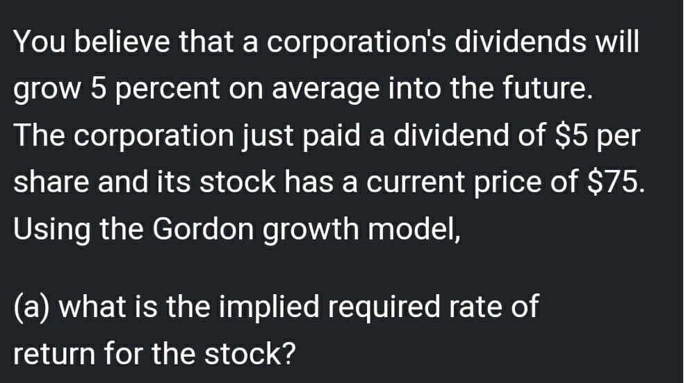 You believe that a corporation's dividends will
grow 5 percent on average into the future.
The corporation just paid a dividend of $5 per
share and its stock has a current price of $75.
Using the Gordon growth model,
(a) what is the implied required rate of
return for the stock?
