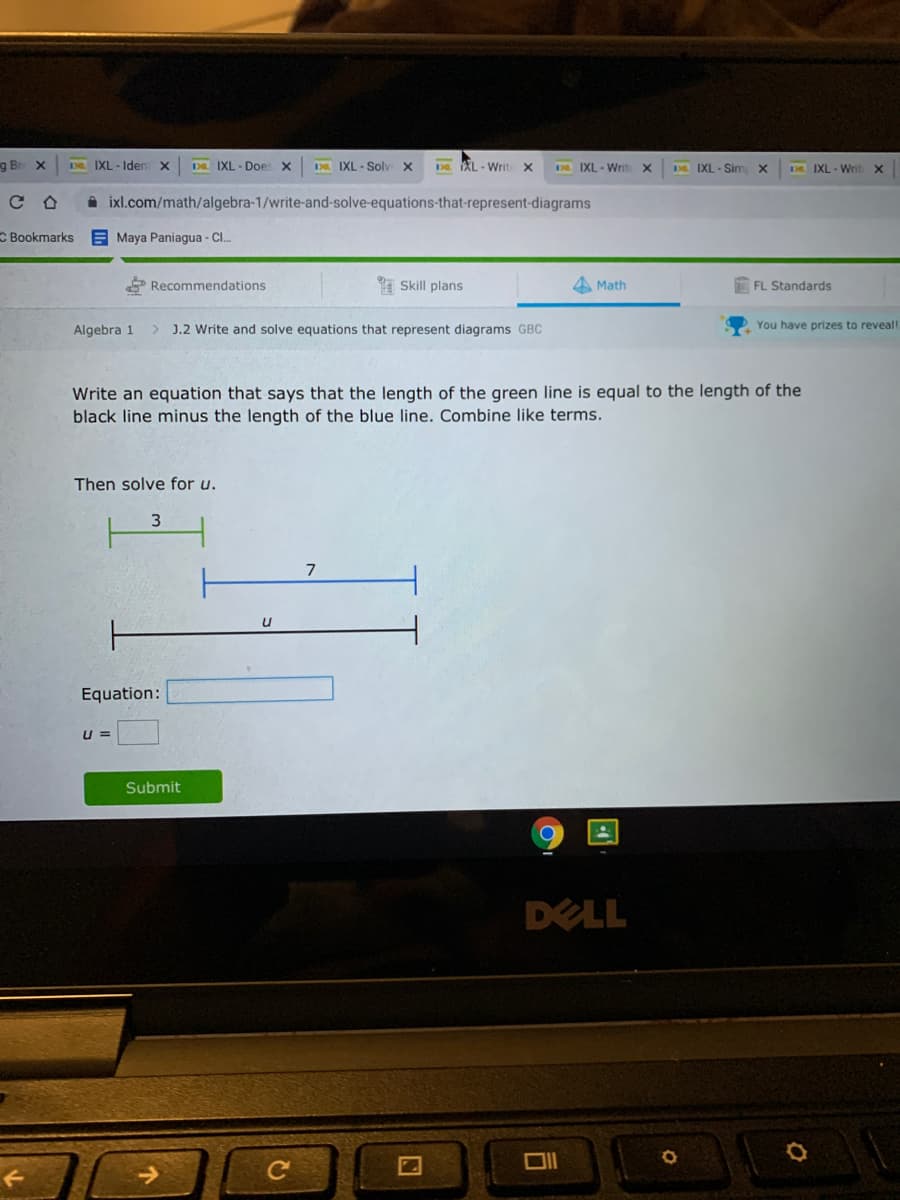 g Br X
D IXL - Iden
Da IXL - Doe: X
D IXL - Soly
Da AL - Writ X
ER IXL - Write
Da IXL - Sim x
DE IXL - WritX
A ixl.com/math/algebra-1/write-and-solve-equations-that-represent-diagrams
C Bookmarks
E Maya Paniagua - CI.
* Recommendations
Skill plans
A Math
FL Standards
Algebra 1
J.2 Write and solve equations that represent diagrams GBC
You have prizes to reveal!
Write an equation that says that the length of the green line is equal to the length of the
black line minus the length of the blue line. Combine like terms.
Then solve for u.
3.
7
Equation:
u =
Submit
DELL
