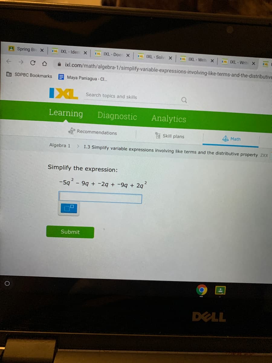 A Spring Bre x
IXL - Iden X
Da IXL - Doe X
D IXL - Soly X
Da IXL - Write X
D IXL - Write X
A ixl.com/math/algebra-1/simplify-variable-expressions-involving-like-terms-and-the-distributive
O SDPBC Bookmarks
E Maya Paniagua - Cl.
IXL
Search topics and skills
Learning
Diagnostic
Analytics
Recommendations
A Skill plans
Math
Algebra 1
> I.3 Simplify variable expressions involving like terms and the distributive property ZXX
Simplify the expression:
-59 - 99 + -2q + -9q + 2q
Submit
DELL
