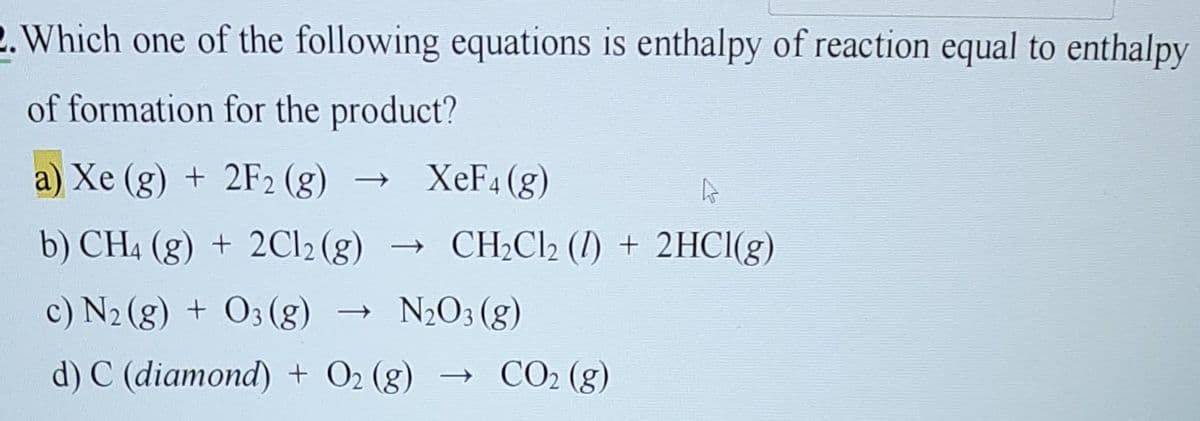 2. Which one of the following equations is enthalpy of reaction equal to enthalpy
of formation for the product?
a) Xe (g) + 2F₂ (g) → XeF4 (g)
4
b) CH4 (g) + 2Cl2 (g) → CH₂Cl₂ (1) + 2HCl(g)
c) N2(g) + 03 (g)
N₂O3 (g)
d) C (diamond) + O₂ (g) → CO₂ (g)
->>