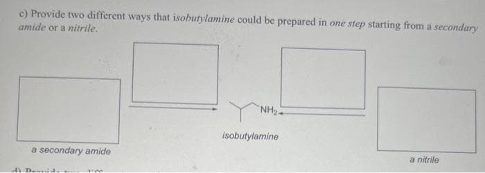 c) Provide two different ways that isobutylamine could be prepared in one step starting from a secondary
amide or a nitrile.
a secondary amide
Deavid.
"NH₂+
isobutylamine
a nitrile
