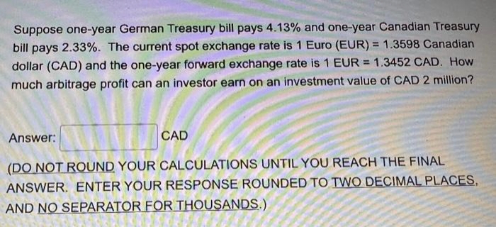 Suppose one-year German Treasury bill pays 4.13% and one-year Canadian Treasury
%3!
bill pays 2.33%. The current spot exchange rate is 1 Euro (EUR) = 1.3598 Canadian
dollar (CAD) and the one-year forward exchange rate is 1 EUR = 1.3452 CAD. How
much arbitrage profit can an investor earn on an investment value of CAD 2 million?
Answer:
CAD
(DO NOT ROUND YOUR CALCULATIONS UNTIL YOU REACH THE FINAL
ANSWER. ENTER YOUR RESPONSE ROUNDED TO TWO DECIMAL PLACES,
AND NO SEPARATOR FOR THOUSANDS.)
