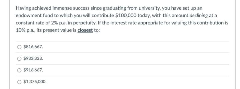 Having achieved immense success since graduating from university, you have set up an
endowment fund to which you will contribute $100,000 today, with this amount declining at a
constant rate of 2% p.a. in perpetuity. If the interest rate appropriate for valuing this contribution is
10% p.a., its present value is closest to:
$816,667.
$933,333.
$916,667.
O $1,375,000.
