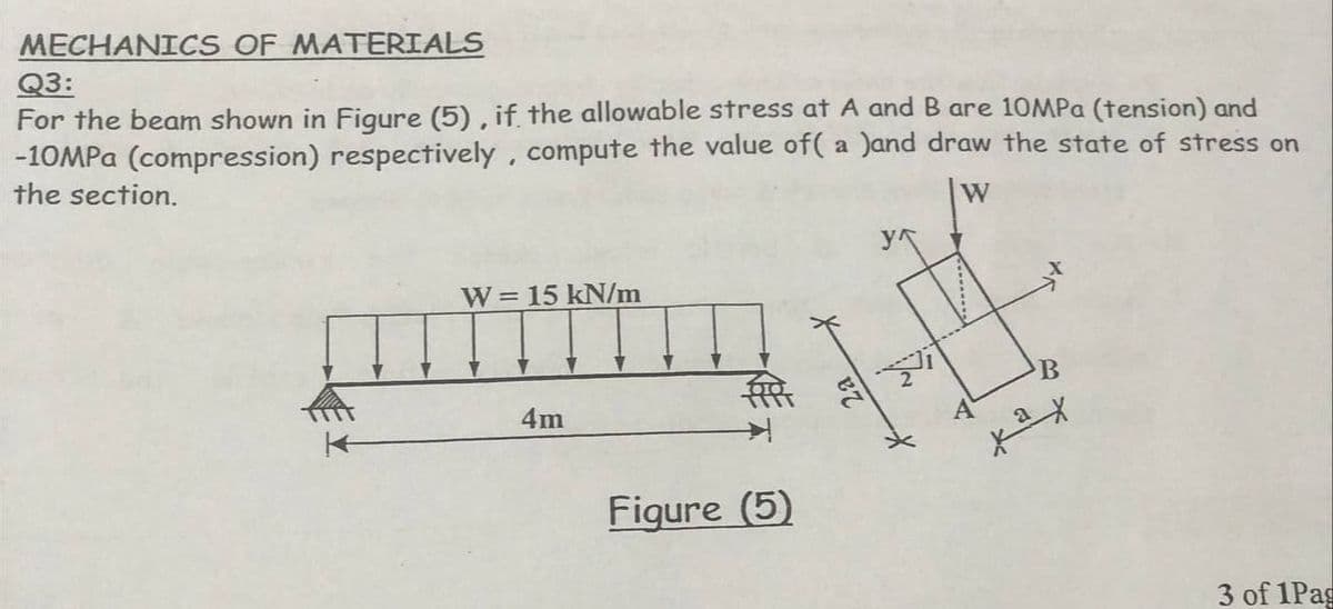 MECHANICS OF MATERIALS
Q3:
For the beam shown in Figure (5), if the allowable stress at A and B are 10MPa (tension) and
-10MPa (compression) respectively, compute the value of( a )and draw the state of stress on
the section.
W
y
W = 15 kN/m
4m
3 of 1Pag
Fiqure (5)
B
ках