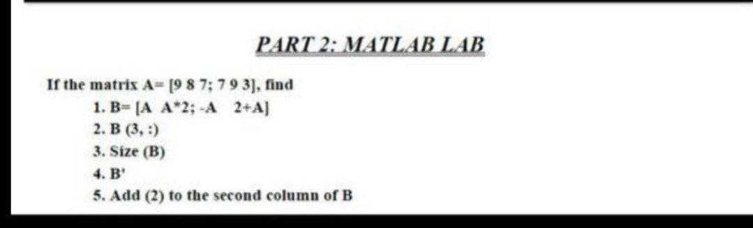 PART 2: MATLAB LAB
If the matrix A [9 8 7; 79 3], find
1. B= [A A*2; -A 2+A)
2. В (3, 9)
3. Size (B)
4. B'
5. Add (2) to the second column of B

