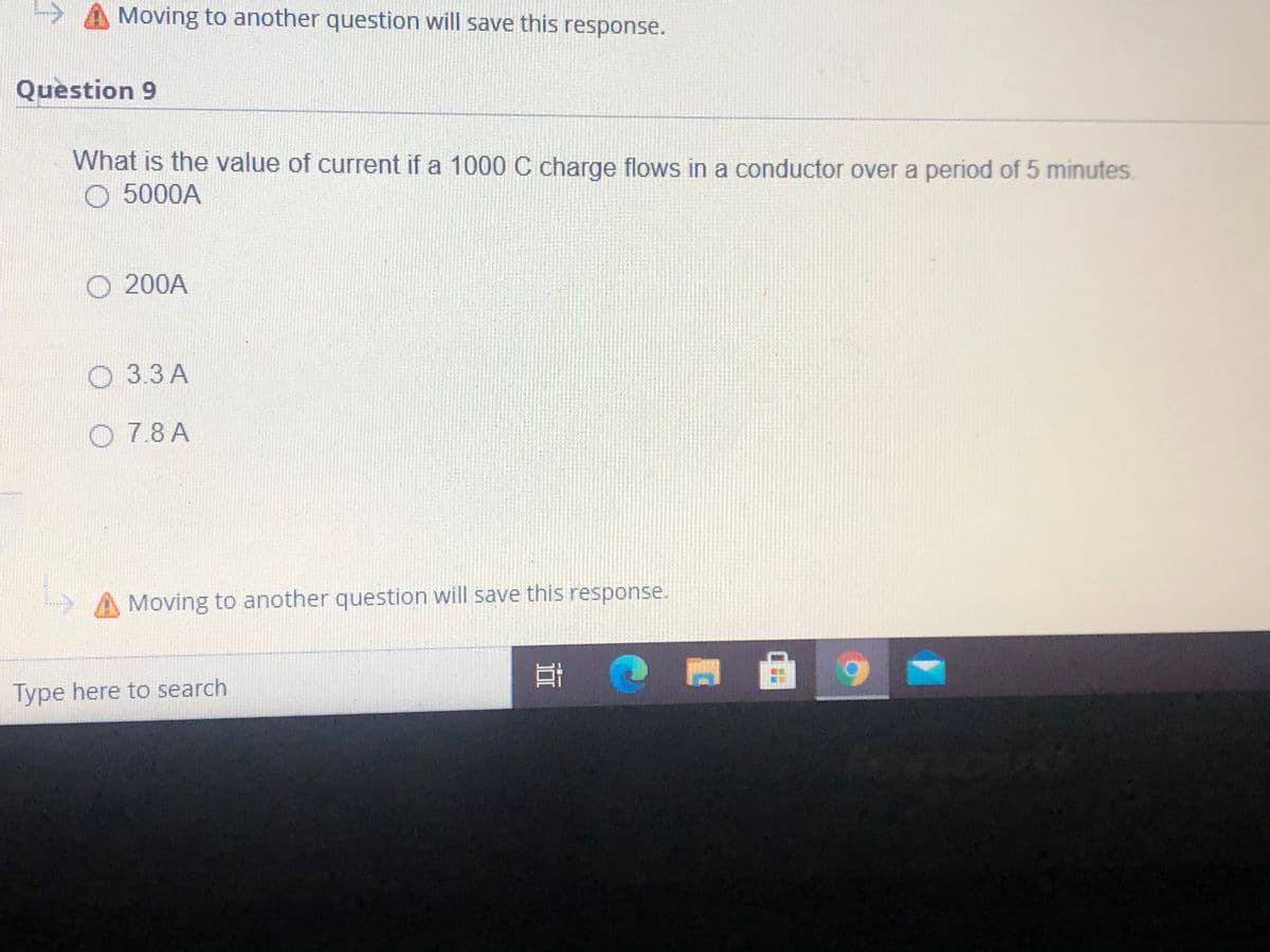 ->
Moving to another question will save this response.
Question 9
What is the value of current if a 1000 C charge flows in a conductor over a period of 5 minutes
O 5000A
O 200A
O 3.3 A
O 7.8 A
Moving to another question will save this response.
Type here to search
