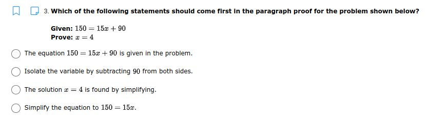 3. Which of the following statements should come first in the paragraph proof for the problem shown below?
Given: 150 = 15æ + 90
Prove: x = 4
The equation 150 = 15x + 90 is given in the problem.
Isolate the variable by subtracting 90 from both sides.
The solution æ = 4 is found by simplifying.
Simplify the equation to 150 = 15x.
