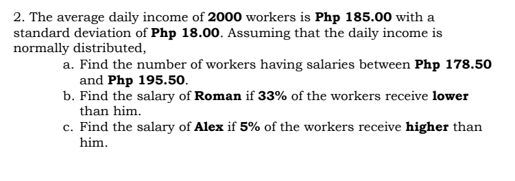 2. The average daily income of 2000 workers is Php 185.00 with a
standard deviation of Php 18.00. Assuming that the daily income is
normally distributed,
a. Find the number of workers having salaries between Php 178.50
and Php 195.50.
b. Find the salary of Roman if 33% of the workers receive lower
than him.
c. Find the salary of Alex if 5% of the workers receive higher than
him.
