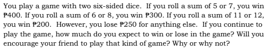 You play a game with two six-sided dice. If you roll a sum of 5 or 7, you win
P400. If you roll a sum of 6 or 8, you win P300. If you roll a sum of 11 or 12,
you win P200. However, you lose P250 for anything else. If you continue to
play the game, how much do you expect to win or lose in the game? Will you
encourage your friend to play that kind of game? Why or why not?
