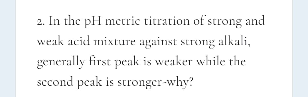 2. In the pH metric titration of strong and
weak acid mixture against strong
alkali,
generally first peak is weaker while the
second peak is stronger-why?
