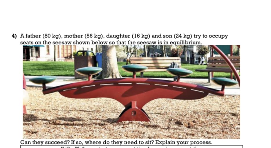 4) A father (80 kg), mother (56 kg), daughter (16 kg) and son (24 kg) try to occupy
seats on the seesaw shown below so that the seesaw is in equilibrium.
Can they succeed? If so, where do they need to sit? Explain your process.
11 TO O