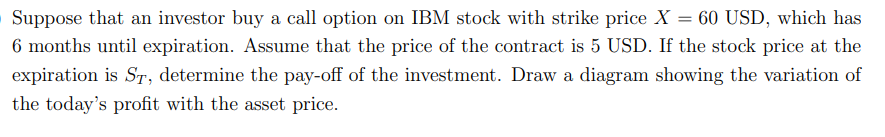 Suppose that an investor buy a call option on IBM stock with strike price X = 60 USD, which has
6 months until expiration. Assume that the price of the contract is 5 USD. If the stock price at the
expiration is ST, determine the pay-off of the investment. Draw a diagram showing the variation of
the today's profit with the asset price.