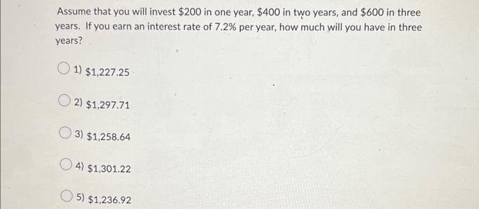 Assume that you will invest $200 in one year, $400 in two years, and $600 in three
years. If you earn an interest rate of 7.2% per year, how much will you have in three
years?
1) $1,227.25
2) $1,297.71
3) $1,258.64
4) $1,301.22
5) $1,236.92