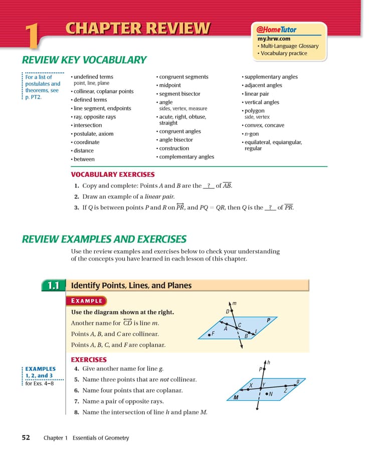 CHAPTER REVIEW
@HomeTutor
my.hrw.com
• Multi-Language Glossary
• Vocabulary practice
REVIEW KEY VOCABULARY
For a list of
• undefined terms
• congruent segments
•midpoint
• supplementary angles
• adjacent angles
postulates and
theorems, see
p. PT2.
point, line, plane
• collinear, coplanar points
• defined terms
• segment bisector
• angle
sides, vertex, measure
• acute, right, obtuse,
straight
• congruent angles
• angle bisector
• construction
• complementary angles
• linear pair
• vertical angles
• line segment, endpoints
• polygon
side, vertex
• ray, opposite rays
•intersection
• convex, concave
• postulate, axiom
• coordinate
• distance
•n-gon
• equilateral, equiangular,
regular
• between
VOCABULARY EXERCISES
1. Copy and complete: Points A and Bare the _?_ of AB.
2. Draw an example of a linear pair.
3. If Qis between points Pand Ron PŘ, and PQ = QR, then Qis the_?_of PR.
REVIEW EXAMPLES AND EXERCISES
Use the review examples and exercises below to check your understanding
of the concepts you have learned in each lesson of this chapter.
1.1 Identify Points, Lines, and Planes
EXAMPLE
m
Use the diagram shown at the right.
D
P.
Another name for CD is line m.
A
Points A, B, and Care collinear.
Points A, B, C, and Fare coplanar.
EXERCISES
EXAMPLES
4. Give another name for line g.
1, 2, and 3
for Exs. 4-8
5. Name three points that are not collinear.
6. Name four points that are coplanar.
7. Name a pair of opposite rays.
I ON
M.
8. Name the intersection of line h and plane M.
52
Chapter 1 Essentials of Geometry
