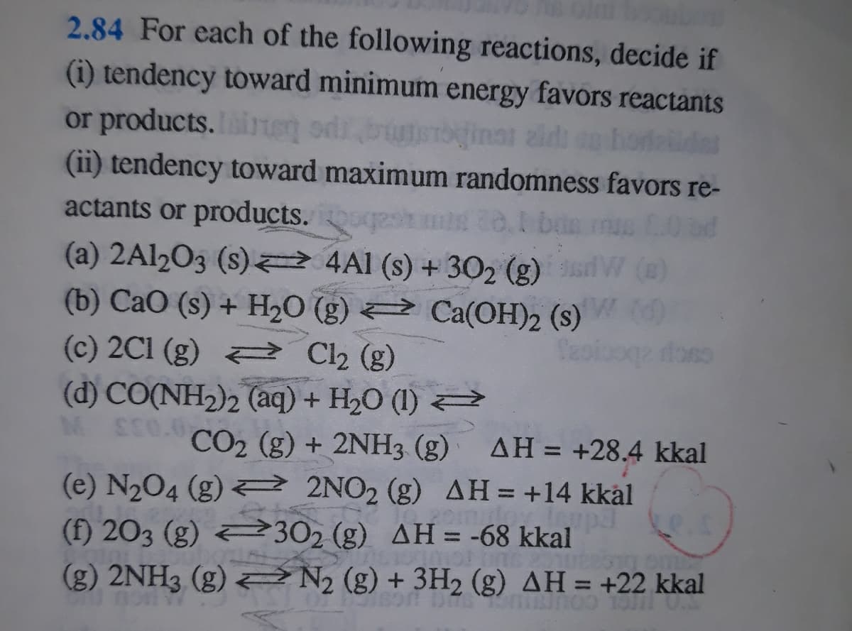 2.84 For each of the following reactions, decide if
(i) tendency toward minimum energy favors reactants
or products. ie o
(ii) tendency toward maximum randomness favors re-
inat zidi n hordel
actants or products.
bin
(a) 2A12O3 (s) 2 4Al (s) + 302 (g) W (@)
(b) CaO (s) + H2O (g) Ca(OH)2 (s)
(c) 2C1 (g) Ch (g)
(d) CO(NH2)2 (aq) + H20 (1)
ME0.0
CO2 (g) + 2NH3 (g)
AH = +28.4 kkal
%3D
(e) N204 (g) 2 2NO2 (g) AH = +14 kkål
(f) 203 (g) 302 (g) AH= -68 kkal
(g) 2NH3 (g) N, (g) + 3H2 (g) AH = +22 kkal
%3D
%3D
