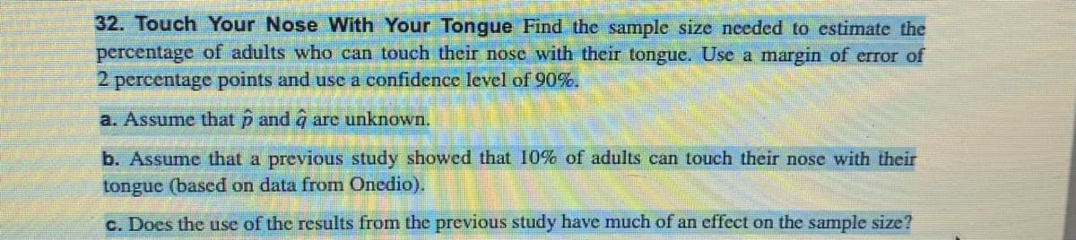 32. Touch Your Nose With Your Tongue Find the sample size needed to estimate the
percentage of adults who can touch their nose with their tongue. Use a margin of error of
2 percentage points and use a confidence level of 90%.
a. Assume that p and à are unknown.
b. Assume that a previous study showed that 10% of adults can touch their nose with their
tongue (based on data from Onedio).
c. Does the use of the results from the previous study have much of an effect on the sample size?