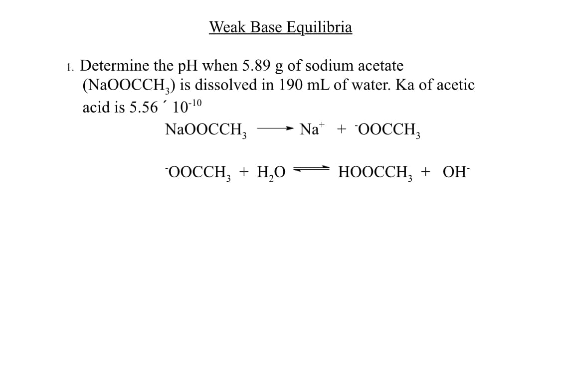 Weak Base Equilibria
1. Determine the pH when 5.89 g of sodium acetate
(NaOOCCH₂) is dissolved in 190 mL of water. Ka of acetic
acid is 5.56 10-¹⁰
NaOOCCH,
Na + OOCCH,
OOCCH₂ + H₂O
HOOCCH₂ + OH-