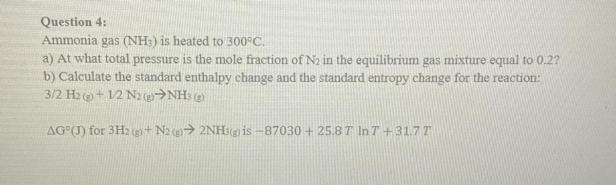 Question 4:
Ammonia gas (NH3) is heated to 300°C.
a) At what total pressure is the mole fraction of N2 in the equilibrium gas mixture equal to 0.2?
b) Calculate the standard enthalpy change and the standard entropy change for the reaction:
3/2 H2 (g) + 12 N2 (2)>NH3 2)
AG°(J) for 3H2 (2) + N2 (2)→ 2NH3(2) is –87030 + 25.8 T In T + 31.7 T

