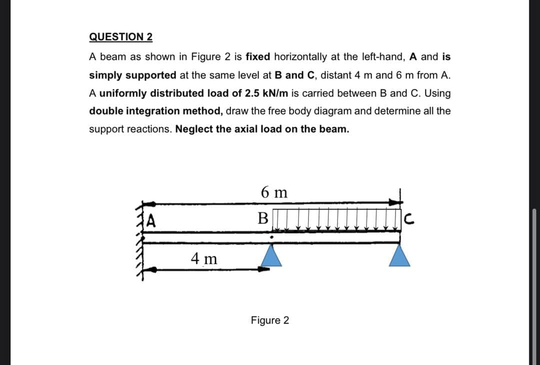 QUESTION 2
A beam as shown in Figure 2 is fixed horizontally at the left-hand, A and is
simply supported at the same level at B and C, distant 4 m and 6 m from A.
A uniformly distributed load of 2.5 kN/m is carried between B and C. Using
double integration method, draw the free body diagram and determine all the
support reactions. Neglect the axial load on the beam.
6 m
В
4 m
Figure 2
