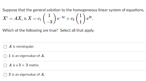Suppose that the general solution to the homogeneous linear system of equations,
1
X' = AX, is X = c1
()
-5t
+ c2
e3t
Which of the following are true? Select all that apply.
A is nonsingular.
1 is an eigenvalue of A.
A is a 3 x 3 matrix.
3 is an eigenvalue of A.
