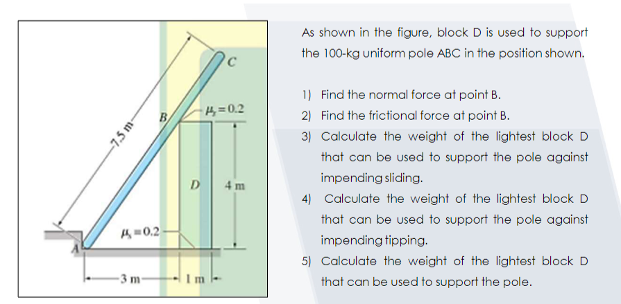 As shown in the figure, block D is used to support
the 100-kg uniform pole ABC in the position shown.
1) Find the normal force at point B.
B
4=0.2
2) Find the frictional force at point B.
3) Calculate the weight of the lightest block D
that can be used to support the pole against
impending sliding.
D
4 m
4) Calculate the weight of the lightest block D
that can be used to support the pole against
H =0,2
impending tipping.
5) Calculate the weight of the lightest block D
3 m-
Im
that can be used to support the pole.
-7.5 m-
