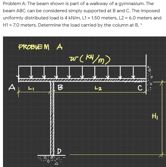 Problem A: The beam shown is part of a walkway of a gymnasium. The
beam ABC can be considered simply supported at B and C. The imposed
uniformly distributed load is 4 kN/m, L1 = 1.50 meters, L2 = 6.0 meters and
H1 = 7.0 meters. Determine the load carried by the column at B. *
PROBLE M A
w( KN/m)
A
LI
B
レ2
HI
