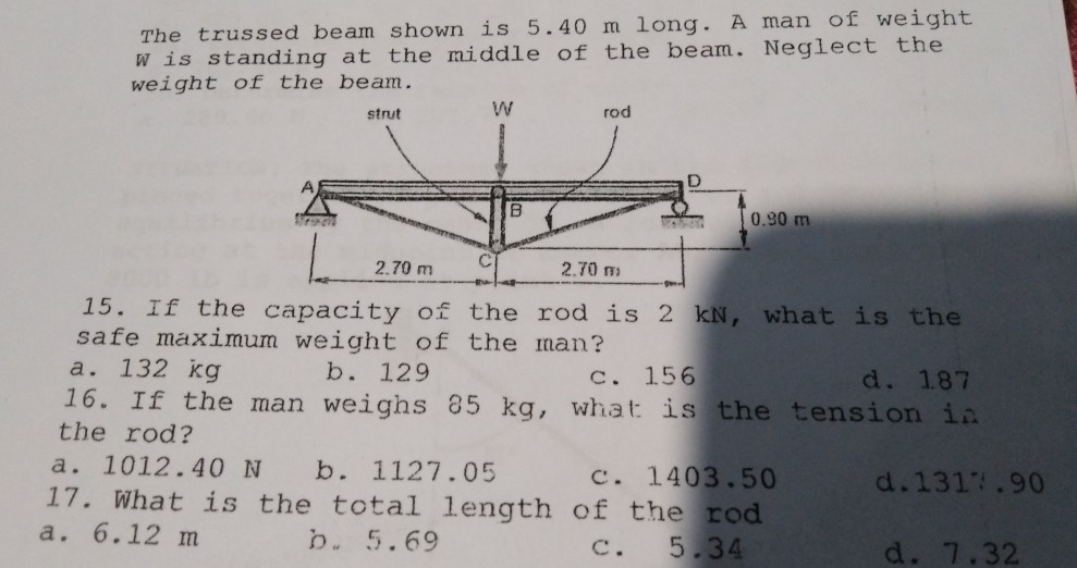 The trussed beam shown is 5.40 m long. A man of weight
W is standing at the middle of the beam. Neglect the
weight of the beam.
strut
rod
0.90 m
2.70 m
2.70 m
15. If the capacity of the rod is 2 kN, what is the
safe maximum weight of the man?
a. 132 kg
16. If the man weighs 85 kg, what is the tension in
b. 129
с. 156
d. 187
the rod?
a. 1012.40 N
b. 1127.05
17. What is the total length of the rod
b. 5.69
c. 1403.50
d.1317.90
a. 6.12 m
C.
5.34
d. 7.32
