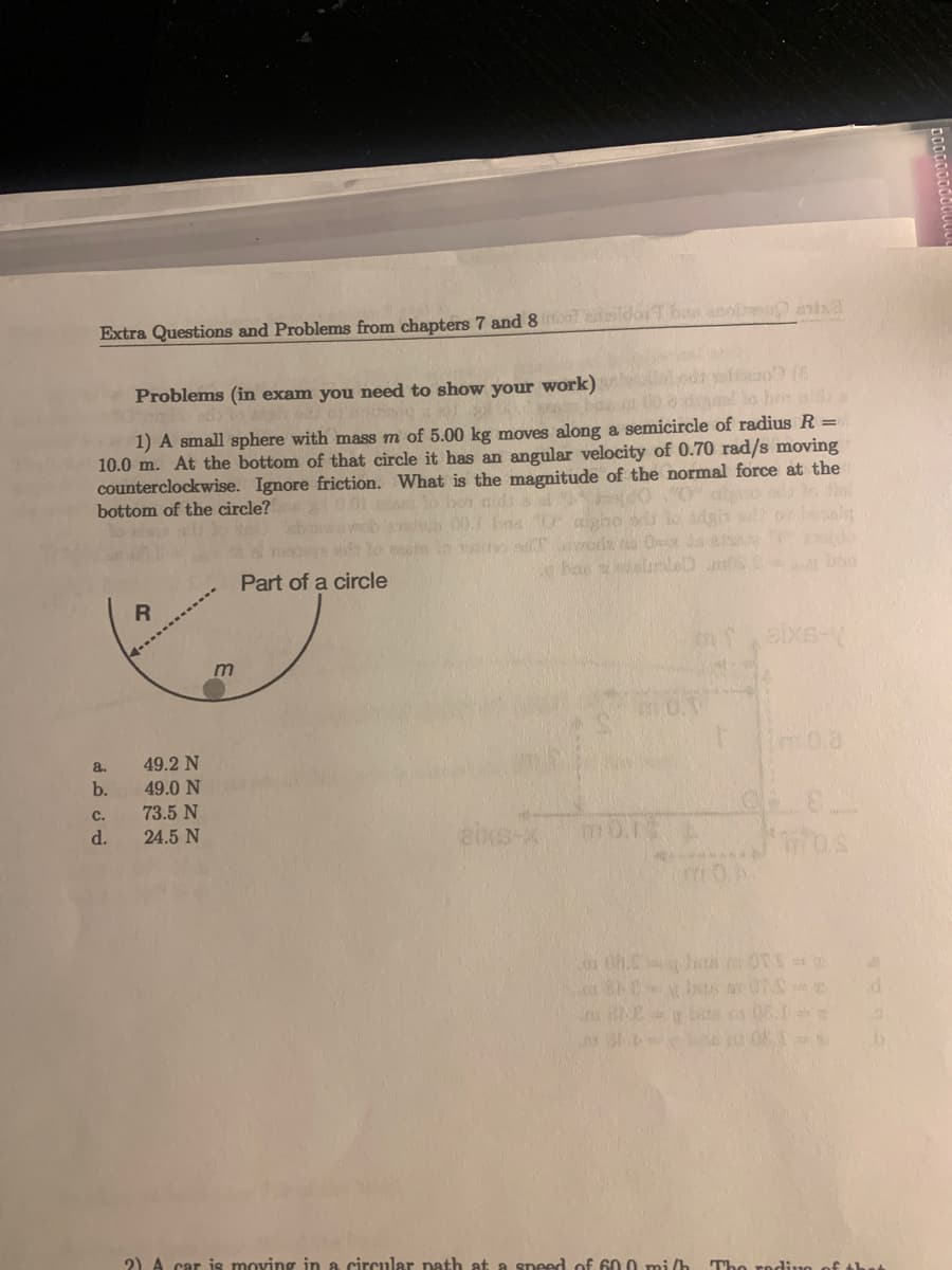 Extra Questions and Problems from chapters 7 and 8 mot ansidor Thos anos ant
Problems (in exam you need to show your work)
sam bas
al to box with a
1) A small sphere with mass m of 5.00 kg moves along a semicircle of radius R =
10.0 m. At the bottom of that circle it has an angular velocity of 0.70 rad/s moving
counterclockwise. Ignore friction. What is the magnitude of the normal force at the
bottom of the circle? 30.01 to bordado algo old to di
0
wobs 00.
masowe ade to sto sam d
Part of a circle
a.
b.
C.
d.
R
49.2 N
49.0 N
73.5 N
24.5 N
m
aixs-x
Od 21.
boles
mors
nu 81.b
aixs-1
028
10.A.
08. beth OTS=
SNO
bas as 08.
d
19
D
2) A car is moving in a circular path at a speed of 600 mi/h The rading of the