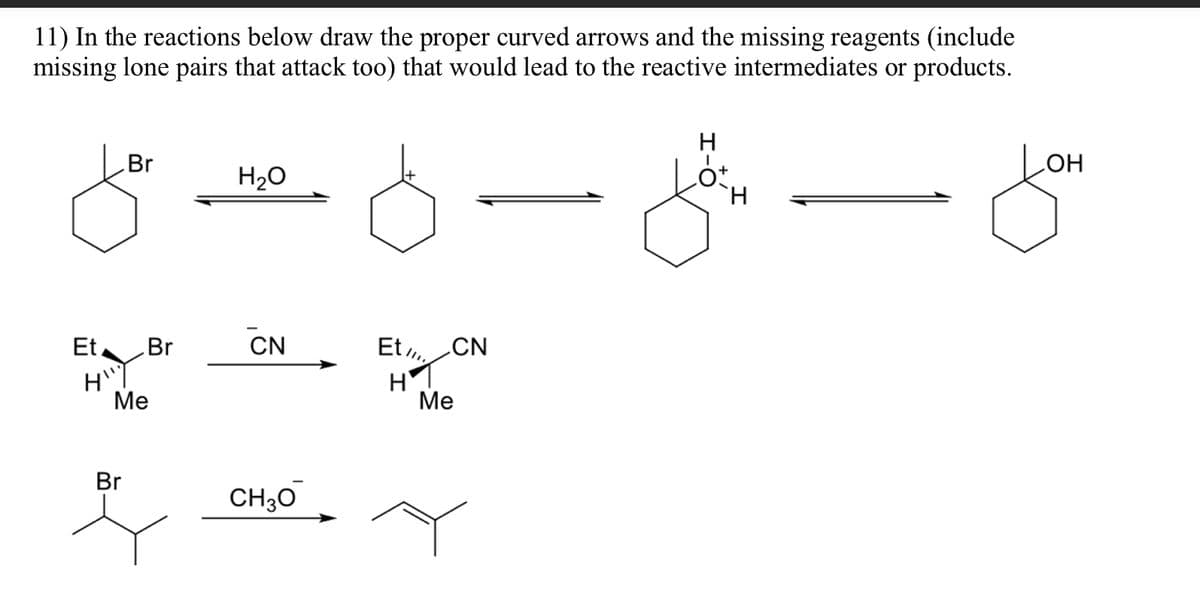 11) In the reactions below draw the proper curved arrows and the missing reagents (include
missing lone pairs that attack too) that would lead to the reactive intermediates or products.
Br
Et Br
H"
Me
Br
H₂O
CN
CH30
Et CN
H1
Me
H-O
ot.
H
OH