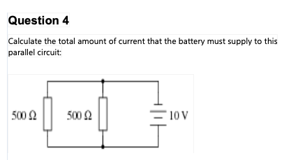 Question 4
Calculate the total amount of current that the battery must supply to this
parallel circuit:
500 Ω
500 Ω
2
10 V