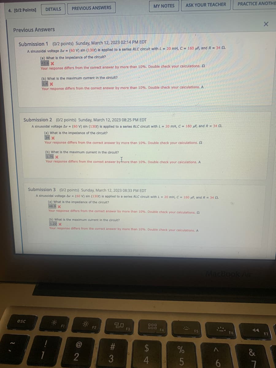 4. [0/2 Points]
DETAILS
Previous Answers
esc
PREVIOUS ANSWERS
Submission 1 (0/2 points) Sunday, March 12, 2023 02:14 PM EDT
A sinusoidal voltage Av (60 V) sin (1300) is applied to a series RLC circult with L= 20 mH, C = 160 μF, and R= 34 02.
(a) What is the impedance of the circuit?
43.6 X
Your response differs from the correct answer by more than 10%. Double check your calculations.
(b) What is the maximum current in the circuit?
1.4 X
Your response differs from the correct answer by more than 10%. Double check your calculations. A
Submission 2 (0/2 points) Sunday, March 12, 2023 08:25 PM EDT
A sinusoidal voltage Av = (60 V) sin (130t) is applied to a series RLC circuit with L = 20 mH, C = 160 μF, and R = 34 02.
(a) What is the impedance of the circuit?
34 X
Your response differs from the correct answer by more than 10%. Double check your calculations.
(b) What is the maximum current in the circuit?
1.76 X
Your response differs from the correct answer by more than 10 %. Double check your calculations. A
F1
Submission 3 (0/2 points) Sunday, March 12, 2023 08:33 PM EDT
A sinusoidal voltage Av (60 V) sin (130t) is applied to a series RLC circuit with L= 20 mH, C= 160 μF, and R = 34 02.
(a) What is the impedance of the circuit?
48.9 X
Your response differs from the correct answer by more than 10%. Double check your calculations.
MY NOTES
(b) What is the maximum current in the circuit?
1.22 X
Your response differs from the correct answer by more than 10%. Double check your calculations. A
2
F2
20
#3
ASK YOUR TEACHER
F3
DOD
DDD
54
$
F4
S
%
5
F5
MacBook Air
<
13
6
PRACTICE ANOTHE
F6
&
87
X
F7