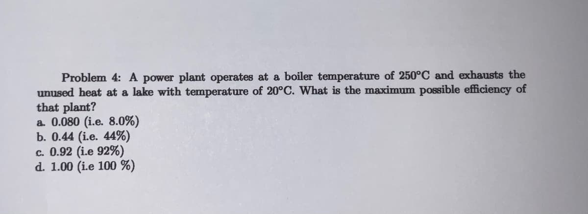 Problem 4: A power plant operates at a boiler temperature of 250°C and exhausts the
unused heat at a lake with temperature of 20°C. What is the maximum possible efficiency of
that plant?
a. 0.080 (i.e. 8.0%)
b. 0.44 (i.e. 44%)
c. 0.92 (i.e 92%)
d. 1.00 (i.e 100 %)