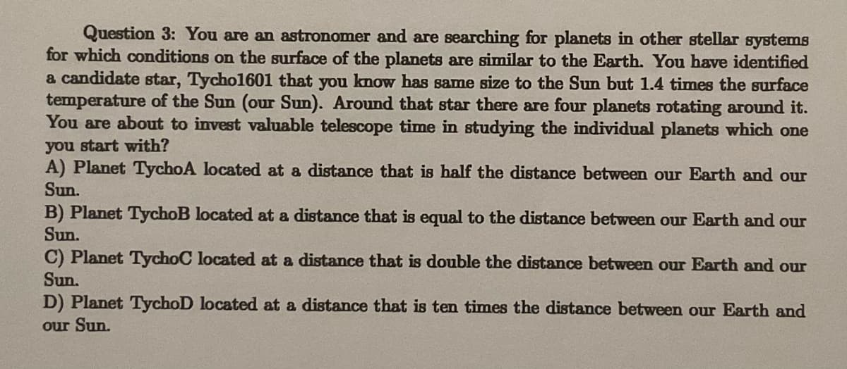 Question 3: You are an astronomer and are searching for planets in other stellar systems
for which conditions on the surface of the planets are similar to the Earth. You have identified
a candidate star, Tycho1601 that you know has same size to the Sun but 1.4 times the surface
temperature of the Sun (our Sun). Around that star there are four planets rotating around it.
You are about to invest valuable telescope time in studying the individual planets which one
you start with?
A) Planet TychoA located at a distance that is half the distance between our Earth and our
Sun.
B) Planet TychoB located at a distance that is equal to the distance between our Earth and our
Sun.
C) Planet TychoC located at a distance that is double the distance between our Earth and our
Sun.
D) Planet TychoD located at a distance that is ten times the distance between our Earth and
our Sun.