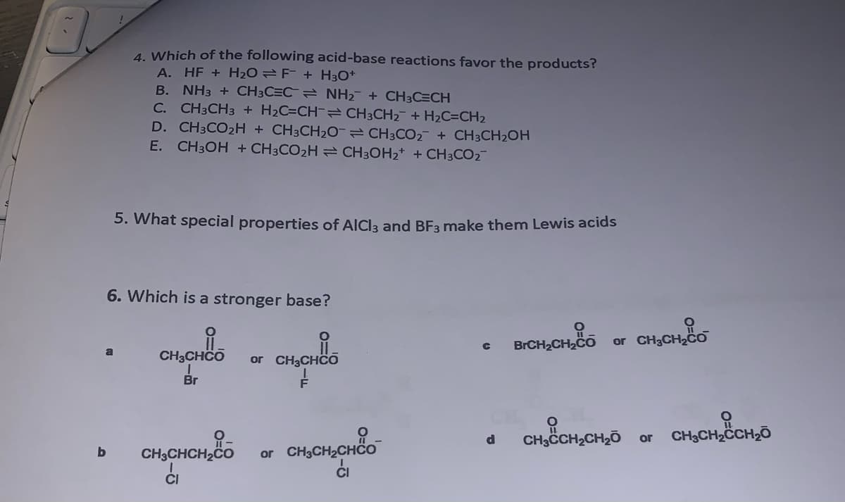 !
b
4. Which of the following acid-base reactions favor the products?
A. HF + H₂O F + H3O+
B. NH3 + CH3C=C
C. CH3CH3 + H₂C=CH
NH₂ + CH3C=CH
D. CH3CO₂H + CH3CH₂O
E. CH3OH + CH3CO₂H ⇒ CH³OH₂+ + CH3CO₂¯¯
6. Which is a stronger base?
CH3CH₂ + H₂C=CH₂
5. What special properties of AICI3 and BF3 make them Lewis acids
CH3CHCO or CH₂CHCO
Br
CH3CHCH₂CO
ći
CH3CO₂ + CH³CH₂OH
or CH₂CH₂CH
ĆI
C BrCH₂CH₂CO or CH₂CH₂CO
d
O
CH3CCH₂CH₂O or CH3CH₂CCH₂O