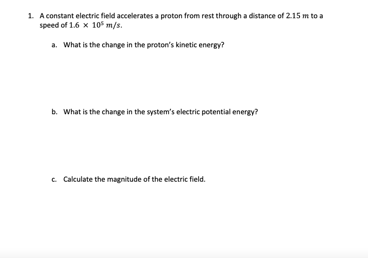 1. A constant electric field accelerates a proton from rest through a distance of 2.15 m to a
speed of 1.6 × 105 m/s.
a. What is the change in the proton's kinetic energy?
b. What is the change in the system's electric potential energy?
c. Calculate the magnitude of the electric field.