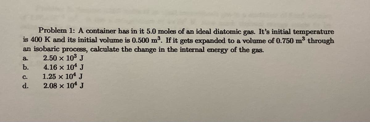 Problem 1: A container has in it 5.0 moles of an ideal diatomic gas. It's initial temperature
is 400 K and its initial volume is 0.500 m³. If it gets expanded to a volume of 0.750 m³ through
an isobaric process, calculate the change in the internal energy of the gas.
2.50 × 10³ J
a.
b.
C.
d.
4.16 × 104 J
1.25 × 104 J
2.08 x 104 J