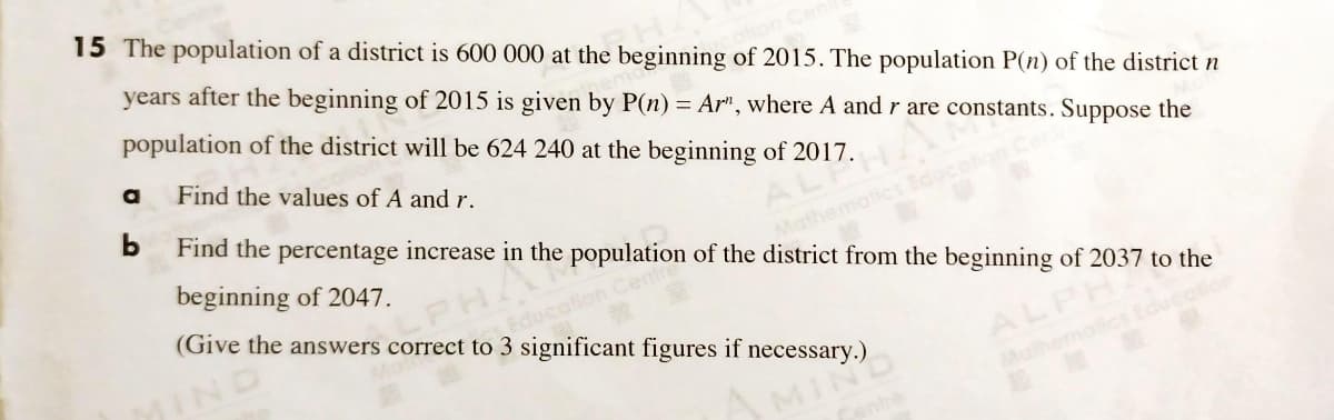 15 The population of a district is 600 000 at the beginning of 2015. The population P(n) of the district n
years after the beginning of 2015 is given by P(n) = Ar", where A and r are constants. Suppose the
population of the district will be 624 240 at the beginning of 2017.
Find the values of A and r.
b
Find the percentage increase in the population of the district from the beginning of 2037 to the
beginning of 2047.
ALA
PHA
(Give the answers correct to 3 significant figures if necessary.)
Mathematic
Education
IND
ALPH
Mathemoics Educalio
MIN
enh
